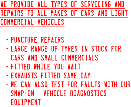 We provide all types of servicing and repairs to all makes of cars and light commercial Vehicles Puncture repairs Large range of tyres in stock for cars and small commercials Fitted while you wait Exhausts fitted same day We can also test for faults with our Snap-On© vehicle diagnostics equipment.